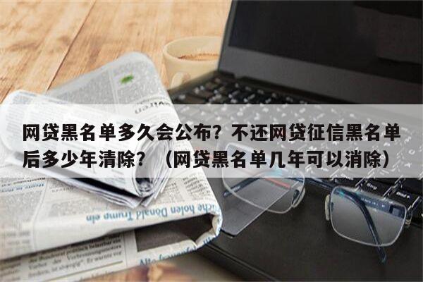 网贷黑名单多久会公布？不还网贷征信黑名单后多少年清除？（网贷黑名单几年可以消除）