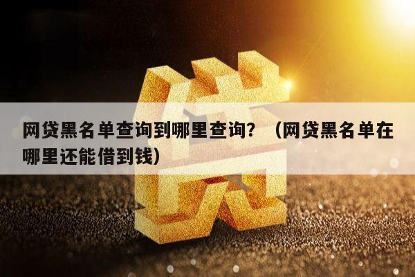 网贷黑名单查询到哪里查询？（网贷黑名单在哪里还能借到钱）