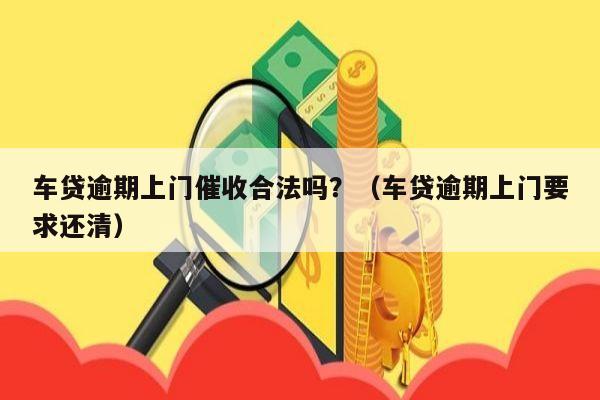 车贷逾期上门催收合法吗？（车贷逾期上门要求还清）