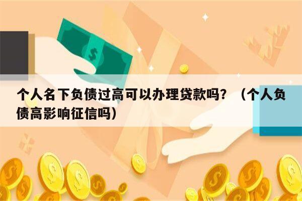 个人名下负债过高可以办理贷款吗？（个人负债高影响征信吗）