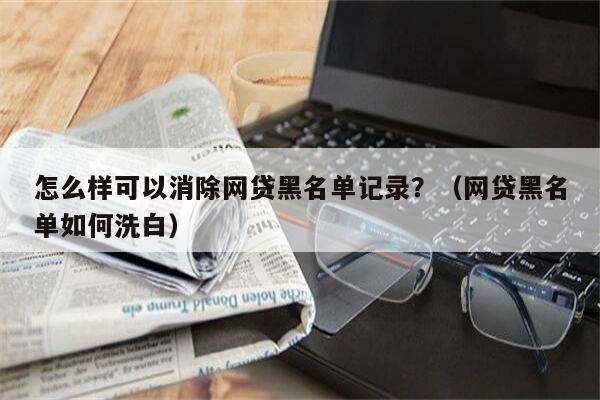 怎么样可以消除网贷黑名单记录？（网贷黑名单如何洗白）