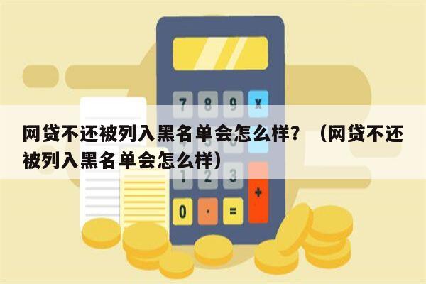 网贷不还被列入黑名单会怎么样？（网贷不还被列入黑名单会怎么样）