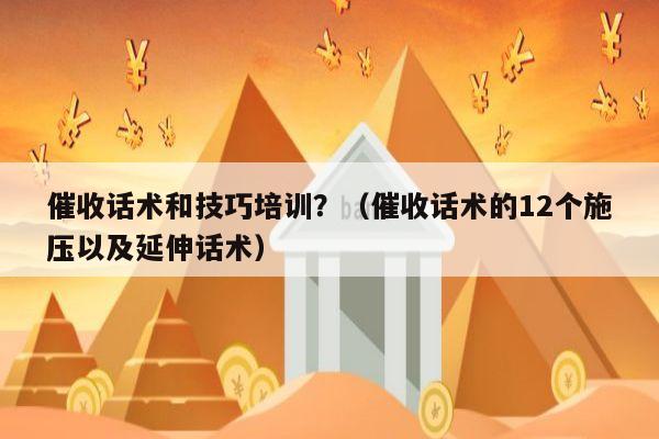 催收话术和技巧培训？（催收话术的12个施压以及延伸话术）