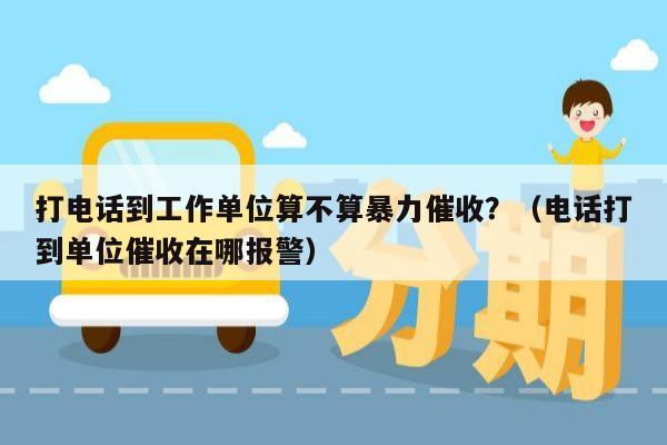 打电话到工作单位算不算暴力催收？（电话打到单位催收在哪报警）