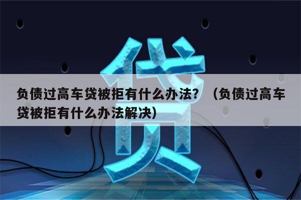 负债过高车贷被拒有什么办法？（负债过高车贷被拒有什么办法解决）