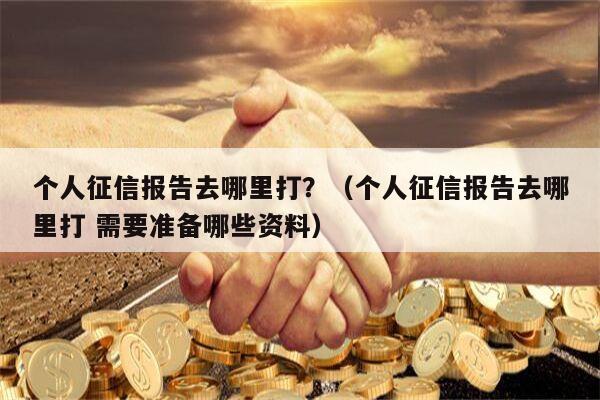 个人征信报告去哪里打？（个人征信报告去哪里打 需要准备哪些资料）