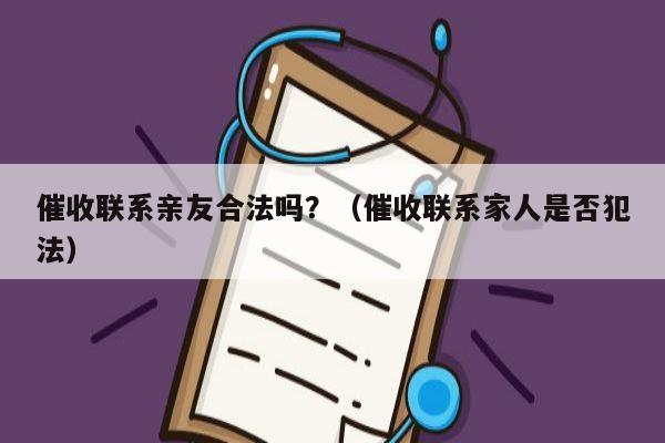 催收联系亲友合法吗？（催收联系家人是否犯法）