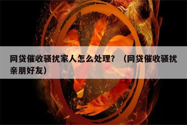 网贷催收骚扰家人怎么处理？（网贷催收骚扰亲朋好友）