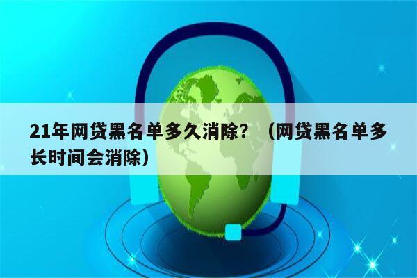 21年网贷黑名单多久消除？（网贷黑名单多长时间会消除）