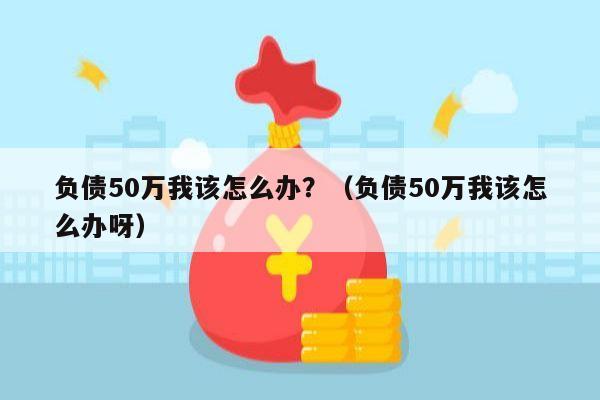 负债50万我该怎么办？（负债50万我该怎么办呀）