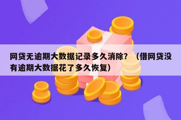 网贷无逾期大数据记录多久消除？（借网贷没有逾期大数据花了多久恢复）