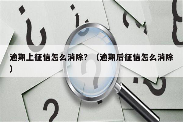 逾期上征信怎么消除？（逾期后征信怎么消除）