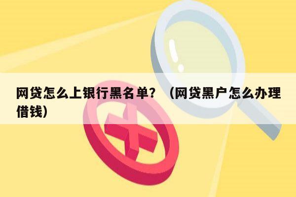 网贷怎么上银行黑名单？（网贷黑户怎么办理借钱）