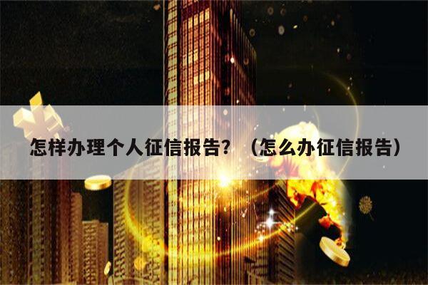 怎样办理个人征信报告？（怎么办征信报告）