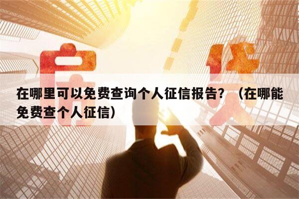 在哪里可以免费查询个人征信报告？（在哪能免费查个人征信）