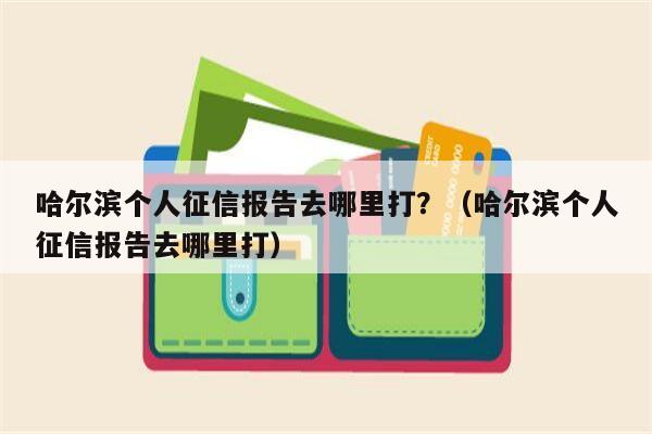 哈尔滨个人征信报告去哪里打？（哈尔滨个人征信报告去哪里打）