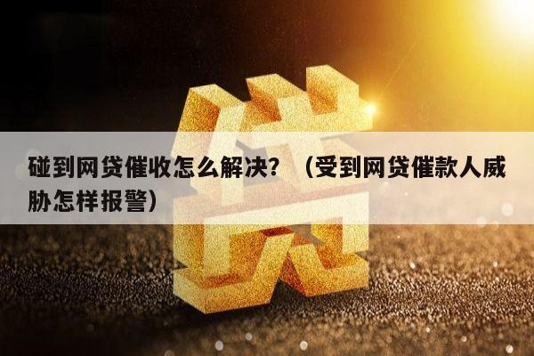 碰到网贷催收怎么解决？（受到网贷催款人威胁怎样报警）