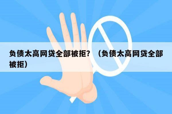 负债太高网贷全部被拒？（负债太高网贷全部被拒）