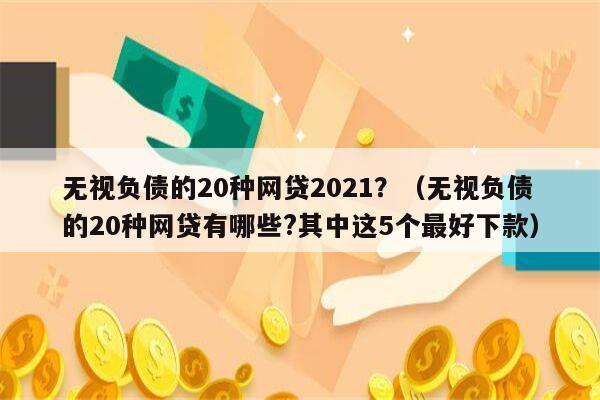 无视负债的20种网贷2021？（无视负债的20种网贷有哪些?其中这5个最好下款）