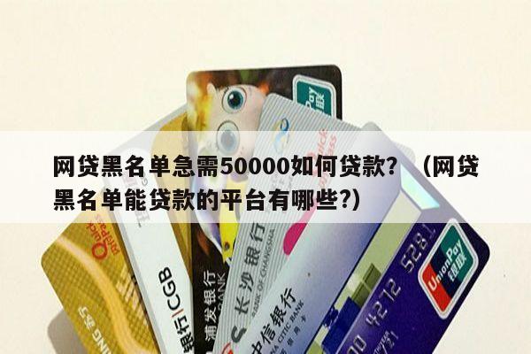 网贷黑名单急需50000如何贷款？（网贷黑名单能贷款的平台有哪些?）