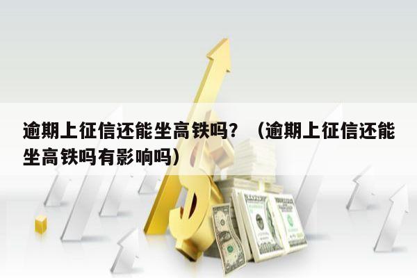 逾期上征信还能坐高铁吗？（逾期上征信还能坐高铁吗有影响吗）