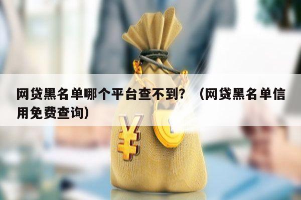 网贷黑名单哪个平台查不到？（网贷黑名单信用免费查询）