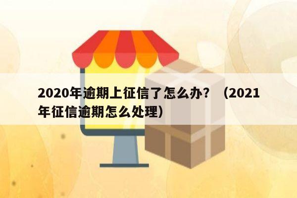 2020年逾期上征信了怎么办？（2021年征信逾期怎么处理）