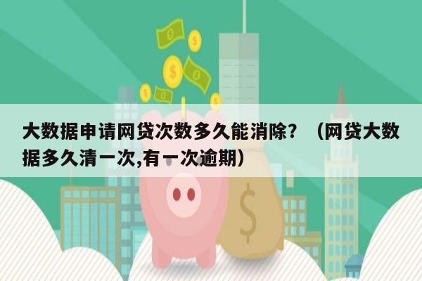 大数据申请网贷次数多久能消除？（网贷大数据多久清一次,有一次逾期）