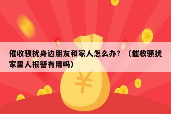 催收骚扰身边朋友和家人怎么办？（催收骚扰家里人报警有用吗）