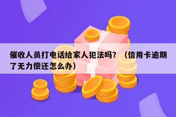 催收人员打电话给家人犯法吗？（信用卡逾期了无力偿还怎么办）