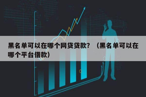 黑名单可以在哪个网贷贷款？（黑名单可以在哪个平台借款）