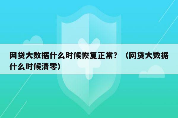 网贷大数据什么时候恢复正常？（网贷大数据什么时候清零）