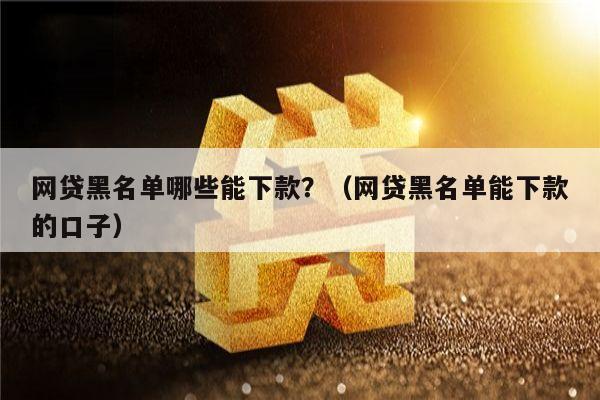 网贷黑名单哪些能下款？（网贷黑名单能下款的口子）