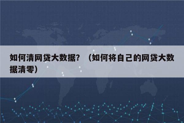 如何清网贷大数据？（如何将自己的网贷大数据清零）