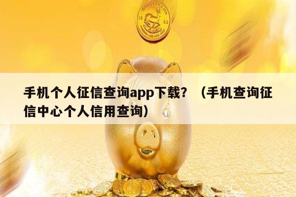 手机个人征信查询app下载？（手机查询征信中心个人信用查询）