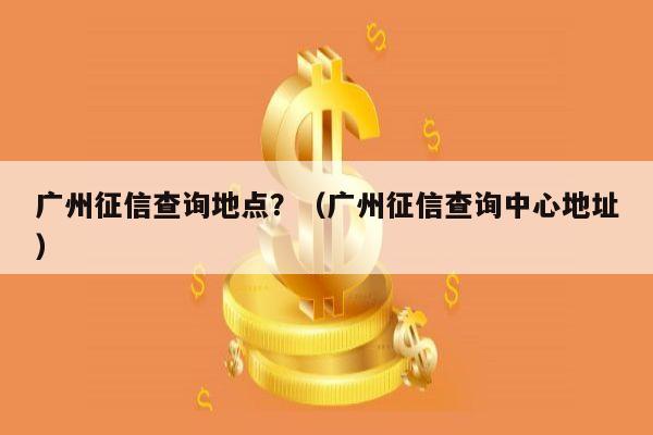 广州征信查询地点？（广州征信查询中心地址）