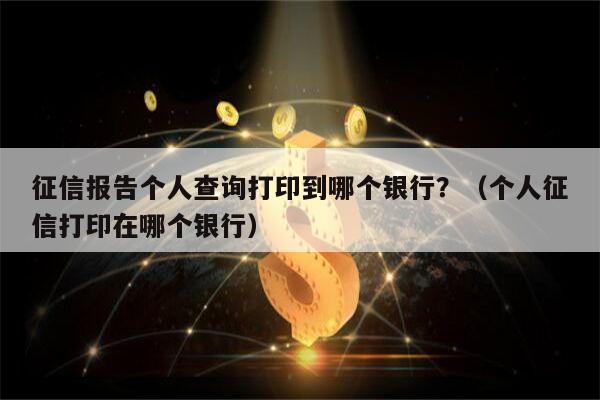 征信报告个人查询打印到哪个银行？（个人征信打印在哪个银行）