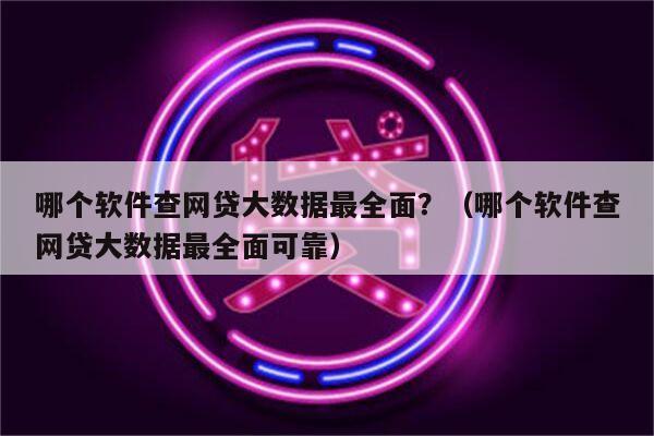 哪个软件查网贷大数据最全面？（哪个软件查网贷大数据最全面可靠）