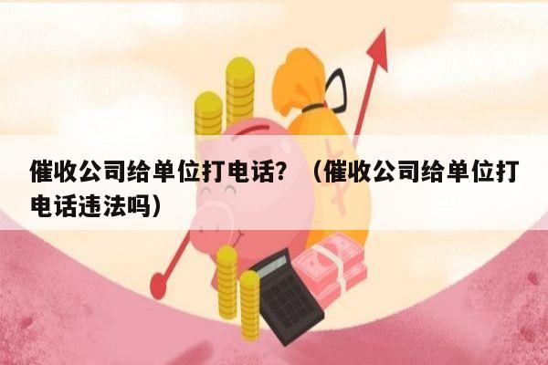 催收公司给单位打电话？（催收公司给单位打电话违法吗）