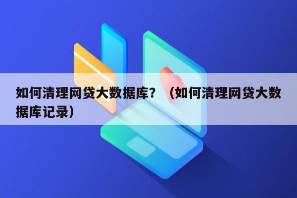 如何清理网贷大数据库？（如何清理网贷大数据库记录）