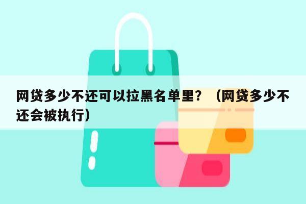 网贷多少不还可以拉黑名单里？（网贷多少不还会被执行）